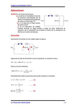 Cuaderno de Actividades: Física II


Aplicaciones:
S3P20) En el circuito de la figura,
                                                        s       1,2 Ω
       a) ¿Cuál es la intensidad inicial de
         la corriente suministrada por la
         batería inmediatamente después
                                            50V                600 kΩ         2,5 µF
         de cerrar el interruptor S?
        b) ¿Y al cabo de un largo tiempo
         de cierre de S?
         c) Si el interruptor ha estado
         cerrado durante un largo tiempo y luego se abre, determine Ia
         variación de la intensidad de corriente a través de la resistencia de
         600 kΩ en función del tiempo.

SOLUCION:

Asumiendo corrientes en las mallas según la figura,

                    s          1,2 Ω

                                              q2
50V                        I1 600 kΩ     I2        2,5 µF




Aplicando la 2da de Kirchhoff a la de la izquierda, en sentido horario,

50 − 1, 2 I1 − 600 × 103 ( I1 − I 2 ) = 0

Ahora a la de la derecha,

                                q2
+600 ×103 ( I1 − I 2 ) −              ≡0
                            2,5 ×10−6

Generalizando estas ecuaciones para poder analizar y comparar,

ε − rI1 − R ( I1 − I 2 ) ≡ 0           …….. (1)

                   q2
R ( I1 − I 2 ) −      ≡0               …….. (2)
                   C

           ε + RI 2
De (1):             ≡I                 …….. (3)
           ( r + R) 1




Lic. Percy Víctor Cañote Fajardo                                             118
 