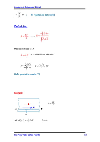 Cuaderno de Actividades: Física II


    1 
I =   ∆V ;                R: resistencia del cuerpo
    R




Definición
                                                 __    _
                                           − ∫ E.d r
              ∆V                    R=
        R=                  →                  __    __
               I
                                            ∫ J .d a
                                            A



Medios óhmicos: l, i ,h

        __        __
        J =σ E              σ: conductividad eléctrica


                  __       __
             − ∫ E .d a                        %
                                         I ( ∆V )
       R=                           R=            = ∆V%
             σ ∫ E.da                        I
                 A


R=R( geometría, medio ,T )




Ejemplo:


             q             v
                                                                ∆V
                           I                               R=
                  F                                              I
                                E
σ                                                r

                 ∆V


                  1 __ r                     r
∆V = V1 − V2 = − ∫ E .dr                     E = cte
                       2




Lic. Percy Víctor Cañote Fajardo                                     101
 