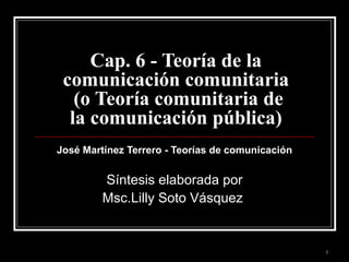 Cap. 6 - Teoría de la comunicación comunitaria  (o Teoría comunitaria de la comunicación pública) José Martínez Terrero - Teorías de comunicación   Síntesis elaborada por Msc.Lilly Soto Vásquez  