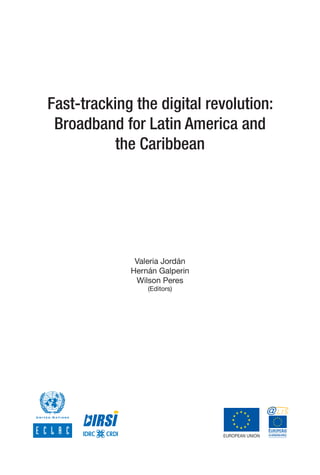 Fast-tracking the digital revolution:
     Broadband for Latin America and
               the Caribbean




                    Valeria Jordán
                   Hernán Galperin
                    Wilson Peres
                       (Editors)
	      	   	   	      	            	   	      
 