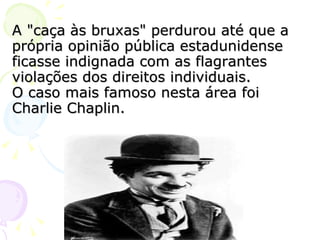 A "caça às bruxas" perdurou até que a própria opinião pública estadunidense ficasse indignada com as flagrantes violações dos direitos individuais. O caso mais famoso nesta área foi Charlie Chaplin. 