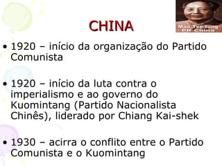 CHINA 1920 – início da organização do Partido Comunista 1920 – início da luta contra o imperialismo e ao governo do Kuomintang (Partido Nacionalista Chinês), liderado por Chiang Kai-shek 1930 – acirra o conflito entre o Partido Comunista e o Kuomintang 
