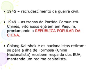 1945 – recrudescimento da guerra civil. 1949 – as tropas do Partido Comunista Chinês, vitoriosos entram em Pequim, proclamando a   REPÚBLICA POPULAR DA CHINA. Chiang Kai-shek e os nacionalistas retiram-se para a ilha de Formosa (China Nacionalista) recebem respaldo dos EUA, mantendo um regime capitalista. 