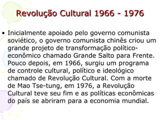 Revolução Cultural 1966 - 1976 Inicialmente apoiado pelo governo comunista soviético, o governo comunista chinês criou um grande projeto de transformação político-econômico chamado Grande Salto para Frente. Pouco depois, em 1966, surgiu um programa de controle cultural, político e ideológico chamado de Revolução Cultural. Com a morte de Mao Tse-tung, em 1976, a Revolução Cultural teve seu fim e as políticas econômicas do país se abriram para a economia mundial.  