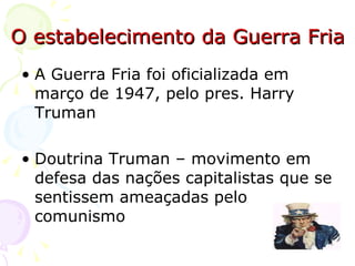 O estabelecimento da Guerra Fria A Guerra Fria foi oficializada em março de 1947, pelo pres. Harry Truman  Doutrina Truman – movimento em defesa das nações capitalistas que se sentissem ameaçadas pelo comunismo 