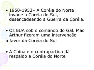 1950-1953– A Coréia do Norte invade a Coréia do Sul, desencadeando a Guerra da Coréia. Os EUA sob o comando do Gal. Mac Arthur fizeram uma intervenção  á favor da Coréia do Sul A China em contrapartida dá respaldo a Coréia do Norte 