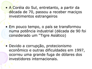 A Coréia do Sul, entretanto, a partir da década de 70, passou a receber maciços investimentos estrangeiros Em pouco tempo, o país se transformou numa potência industrial (década de 90 foi considerado um “Tigre Asiático) Devido a corrupção, protecionismo econômico e outras dificuldades em 1997, ocorreu uma grande fuga de dólares dos investidores internacionais.  