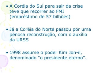 A Coréia do Sul para sair da crise teve que recorrer ao FMI (empréstimo de 57 bilhões) Já a Coréia do Norte passou por uma penosa reconstrução, com o auxílio da URSS 1998 assume o poder Kim Jon-il, denominado “o presidente eterno”. 