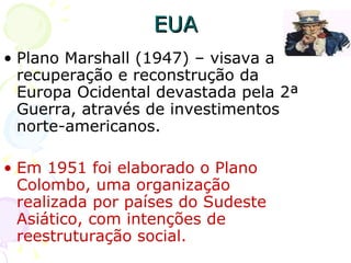 Plano Marshall (1947) – visava a recuperação e reconstrução da Europa Ocidental devastada pela 2ª Guerra, através de investimentos norte-americanos. Em 1951 foi elaborado o Plano Colombo, uma organização realizada por países do Sudeste Asiático, com intenções de reestruturação social.  EUA 