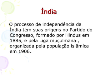 Índia  O processo de independência da Índia tem suas origens no Partido do Congresso, formado por Hindus em 1885, e pela Liga muçulmana , organizada pela população islâmica em 1906. 