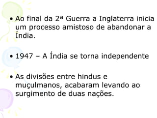 Ao final da 2ª Guerra a Inglaterra inicia um processo amistoso de abandonar a Índia. 1947 – A Índia se torna independente As divisões entre hindus e muçulmanos, acabaram levando ao surgimento de duas nações. 