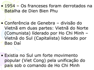 1954 – Os franceses foram derrotados na Batalha de Dien Bien Phu Conferência de Genebra – divisão do Vietnã em duas partes: Vietnã do Norte (Comunista) líderado por Ho Chi Minh – Vietnâ do Sul (Capitalista) liderado por Bao Daí Existia no Sul um forte movimento popular (Viet Cong) pela unificação do país sob o comando de Ho Chi Minh 