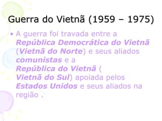 Guerra do Vietnã (1959 – 1975) A guerra foi travada entre a  República Democrática do Vietnã  ( Vietnã do Norte ) e seus aliados  comunistas  e a  República do Vietnã  ( Vietnã do Sul ) apoiada pelos  Estados Unidos  e seus aliados na região . 