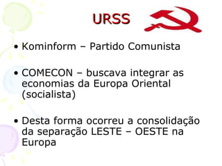 URSS Kominform – Partido Comunista COMECON – buscava integrar as economias da Europa Oriental (socialista) Desta forma ocorreu a consolidação da separação LESTE – OESTE na Europa 