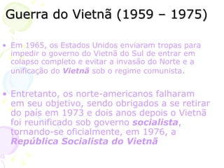 Guerra do Vietnã (1959 – 1975) Em  1965 , os Estados Unidos enviaram tropas para impedir o  governo  do Vietnã do Sul de entrar em colapso completo e evitar a invasão do Norte e a  unificação  do  Vietnã  sob o regime comunista .  Entretanto, os norte-americanos falharam em seu objetivo, sendo obrigados a se retirar do  país  em  1973  e dois anos depois o Vietnã foi reunificado sob governo  socialista , tornando-se oficialmente, em  1976 , a  República Socialista do Vietnã   