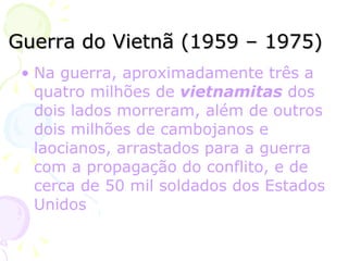 Guerra do Vietnã (1959 – 1975) Na guerra, aproximadamente três a quatro milhões de  vietnamitas  dos dois lados morreram, além de outros dois milhões de  cambojanos  e  laocianos , arrastados para a guerra com a propagação do conflito, e de cerca de 50 mil soldados dos Estados Unidos  