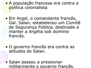 A população francesa era contra a política colonialista Em Argel, o comandante francês, Gal. Salan, estabeleceu um Comitê de Segurança Pública, destinado a manter a Argélia sob domínio francês. O governo francês era contra as atitudes de Salan. Salan passou a pressionar militarmente o governo francês. 