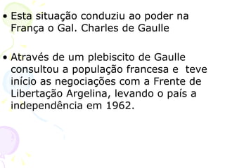 Esta situação conduziu ao poder na França o Gal. Charles de Gaulle Através de um plebiscito de Gaulle consultou a população francesa e  teve início as negociações com a Frente de Libertação Argelina, levando o país a independência em 1962. 