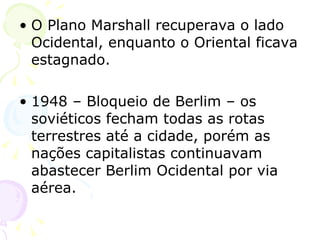O Plano Marshall recuperava o lado Ocidental, enquanto o Oriental ficava estagnado. 1948 – Bloqueio de Berlim – os soviéticos fecham todas as rotas terrestres até a cidade, porém as nações capitalistas continuavam abastecer Berlim Ocidental por via aérea. 
