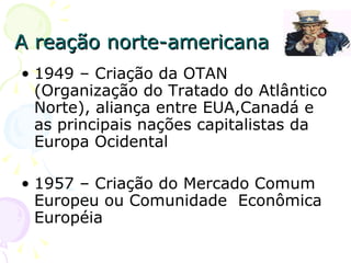 A reação norte-americana 1949 – Criação da OTAN (Organização do Tratado do Atlântico Norte), aliança entre EUA,Canadá e as principais nações capitalistas da Europa Ocidental  1957 – Criação do Mercado Comum Europeu ou Comunidade  Econômica Européia 