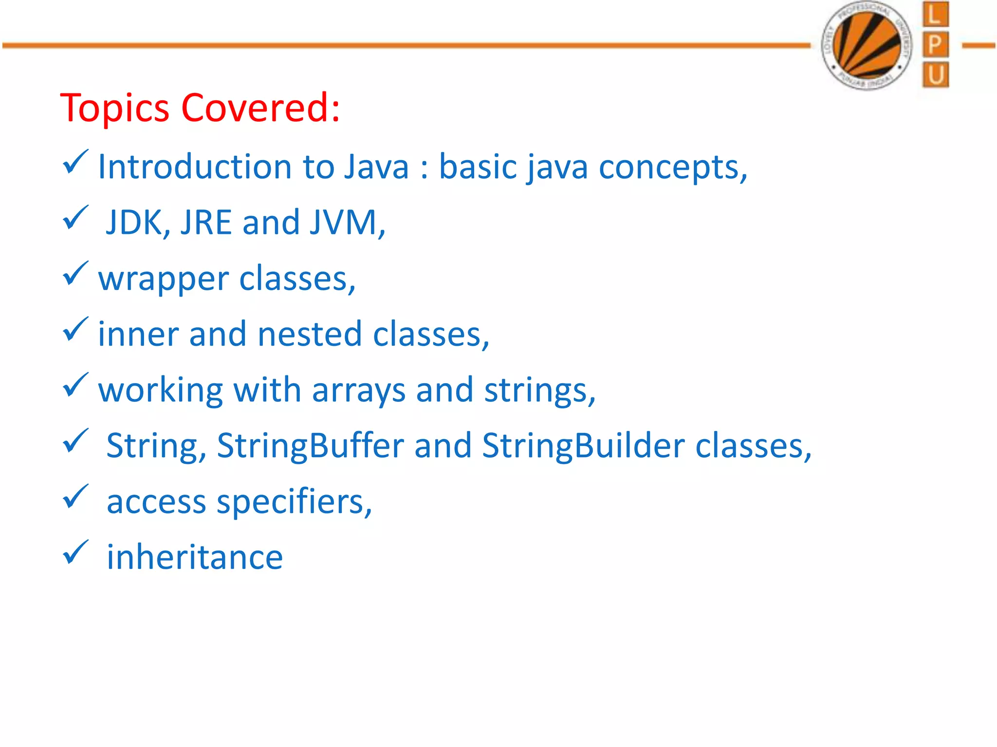 Topics Covered:
 Introduction to Java : basic java concepts,
 JDK, JRE and JVM,
 wrapper classes,
 inner and nested classes,
 working with arrays and strings,
 String, StringBuffer and StringBuilder classes,
 access specifiers,
 inheritance
 