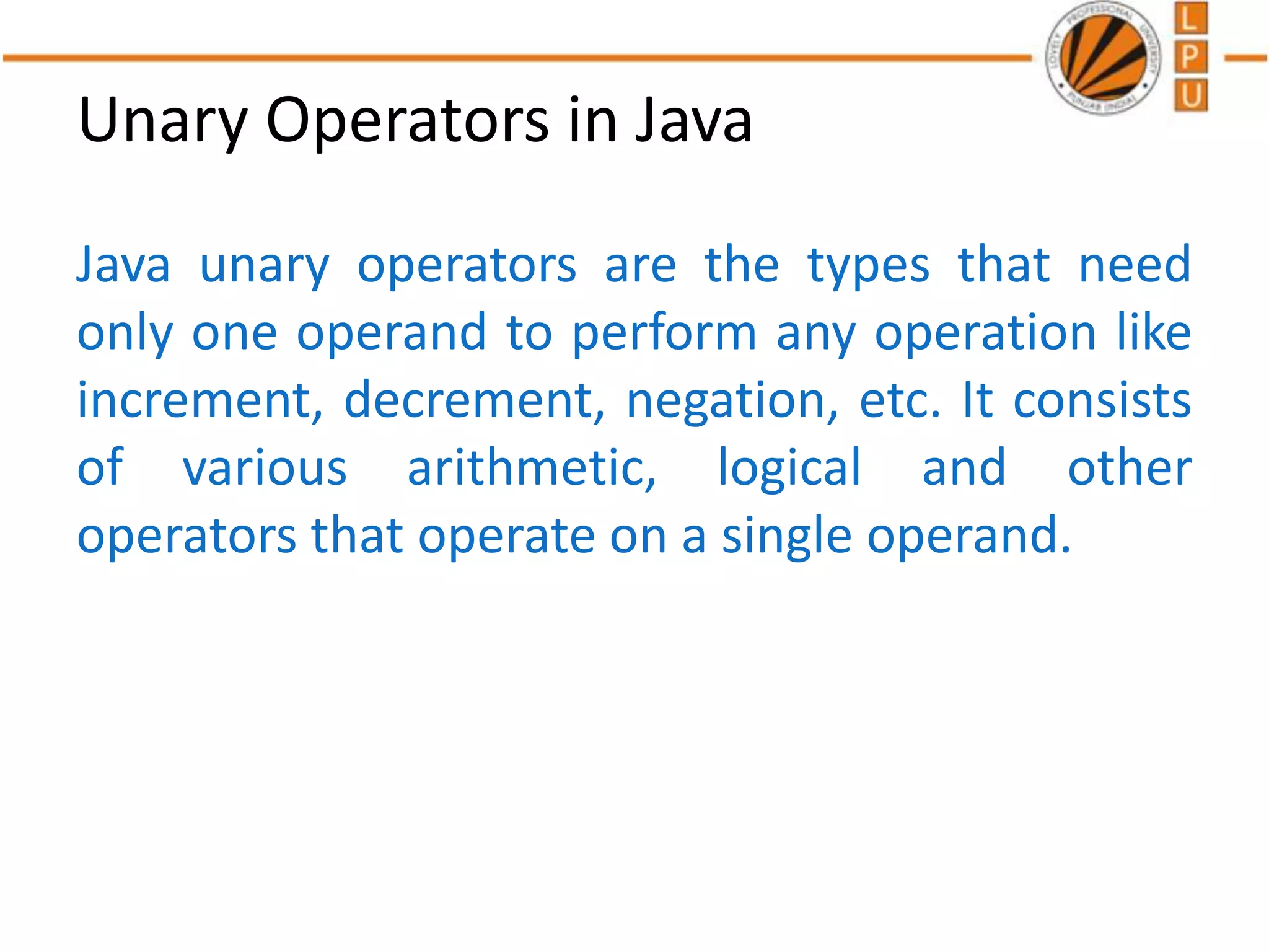Unary Operators in Java
Java unary operators are the types that need
only one operand to perform any operation like
increment, decrement, negation, etc. It consists
of various arithmetic, logical and other
operators that operate on a single operand.
 