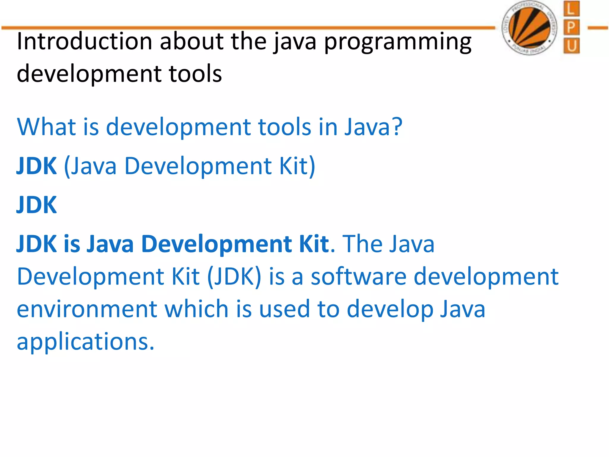 Introduction about the java programming
development tools
What is development tools in Java?
JDK (Java Development Kit)
JDK
JDK is Java Development Kit. The Java
Development Kit (JDK) is a software development
environment which is used to develop Java
applications.
 