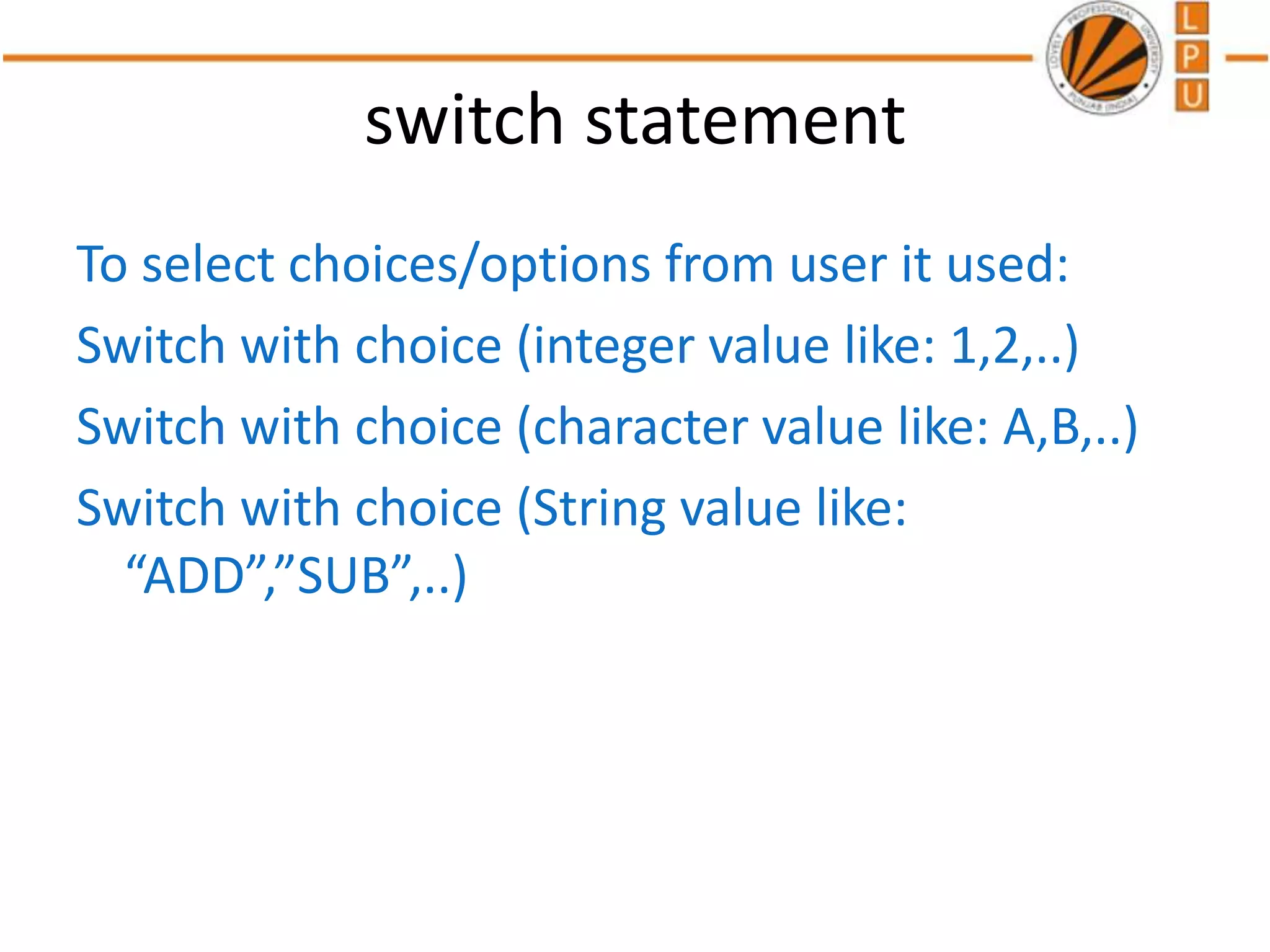 switch statement
To select choices/options from user it used:
Switch with choice (integer value like: 1,2,..)
Switch with choice (character value like: A,B,..)
Switch with choice (String value like:
“ADD”,”SUB”,..)
 
