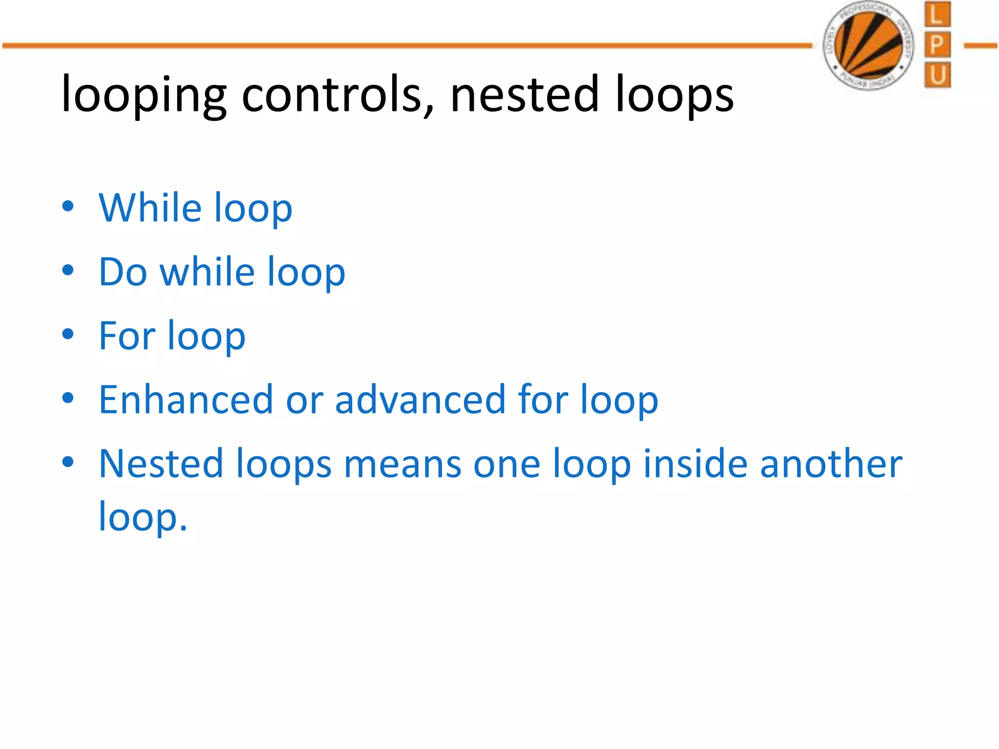 looping controls, nested loops
• While loop
• Do while loop
• For loop
• Enhanced or advanced for loop
• Nested loops means one loop inside another
loop.
 