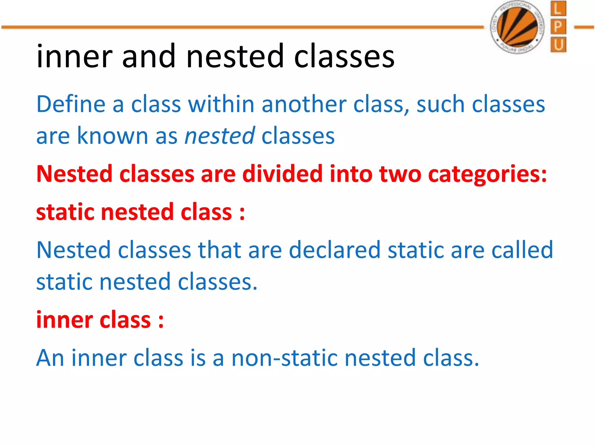 inner and nested classes
Define a class within another class, such classes
are known as nested classes
Nested classes are divided into two categories:
static nested class :
Nested classes that are declared static are called
static nested classes.
inner class :
An inner class is a non-static nested class.
 
