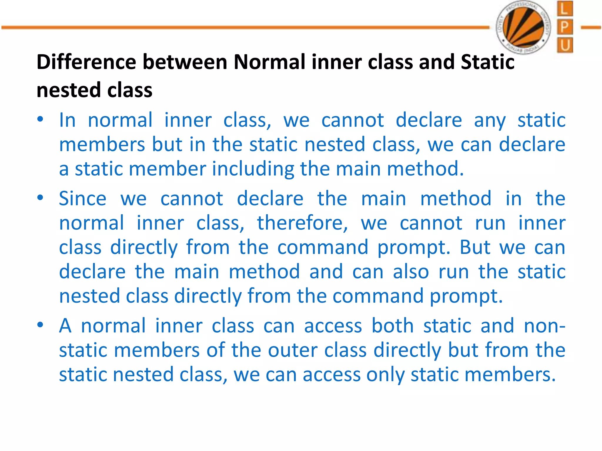 Difference between Normal inner class and Static
nested class
• In normal inner class, we cannot declare any static
members but in the static nested class, we can declare
a static member including the main method.
• Since we cannot declare the main method in the
normal inner class, therefore, we cannot run inner
class directly from the command prompt. But we can
declare the main method and can also run the static
nested class directly from the command prompt.
• A normal inner class can access both static and non-
static members of the outer class directly but from the
static nested class, we can access only static members.
 