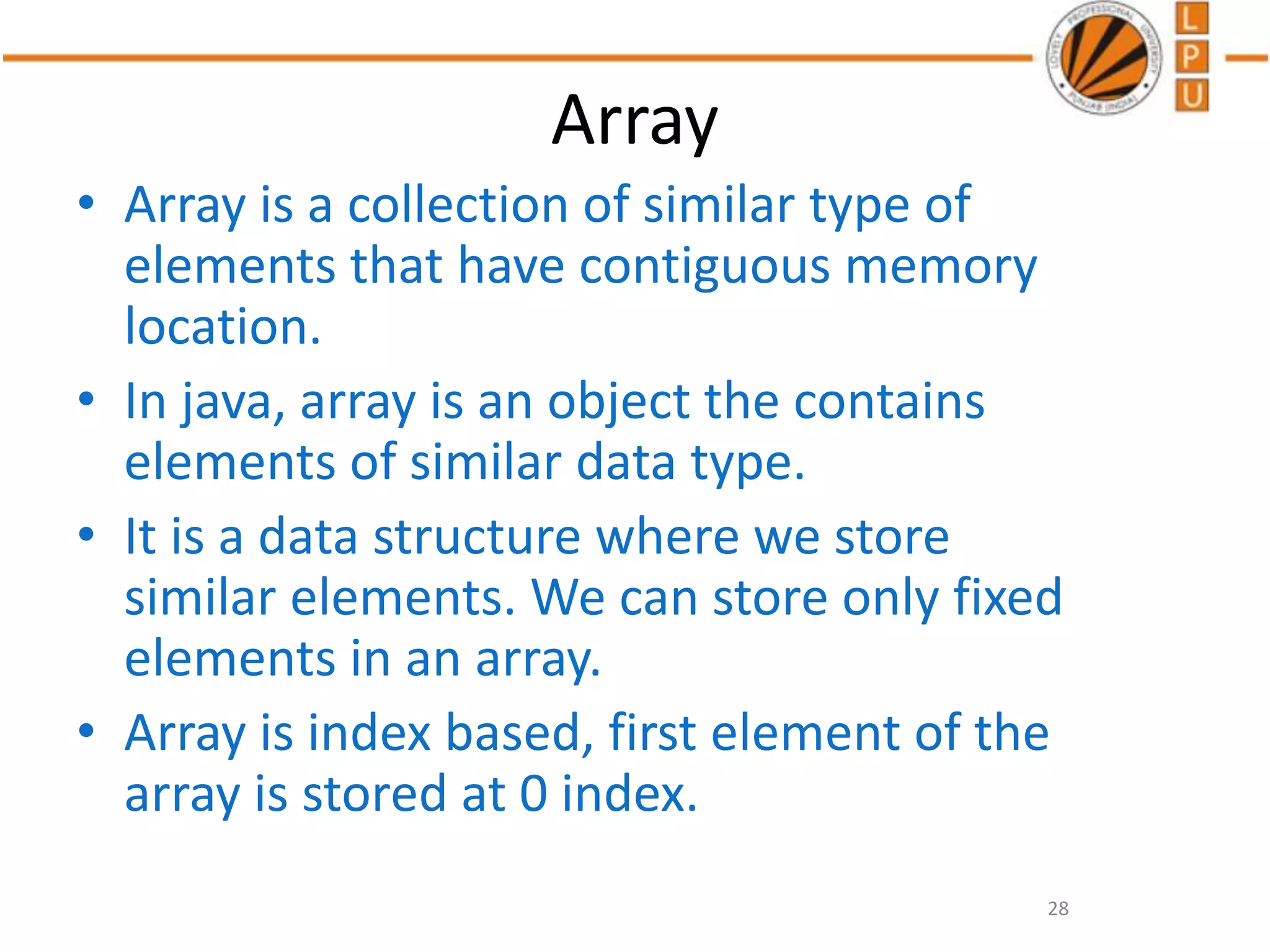 Array
• Array is a collection of similar type of
elements that have contiguous memory
location.
• In java, array is an object the contains
elements of similar data type.
• It is a data structure where we store
similar elements. We can store only fixed
elements in an array.
• Array is index based, first element of the
array is stored at 0 index.
28
 