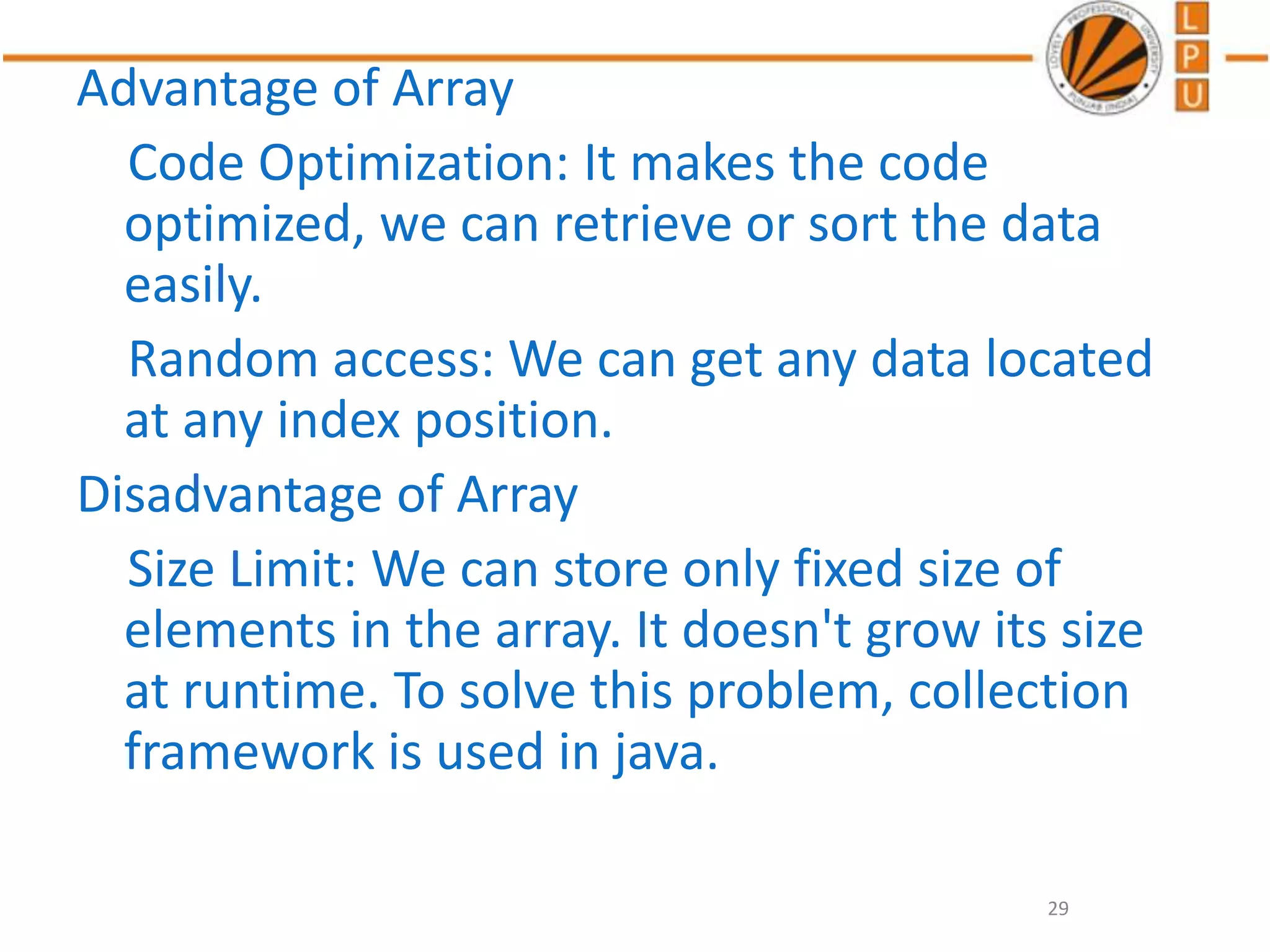 Advantage of Array
Code Optimization: It makes the code
optimized, we can retrieve or sort the data
easily.
Random access: We can get any data located
at any index position.
Disadvantage of Array
Size Limit: We can store only fixed size of
elements in the array. It doesn't grow its size
at runtime. To solve this problem, collection
framework is used in java.
29
 
