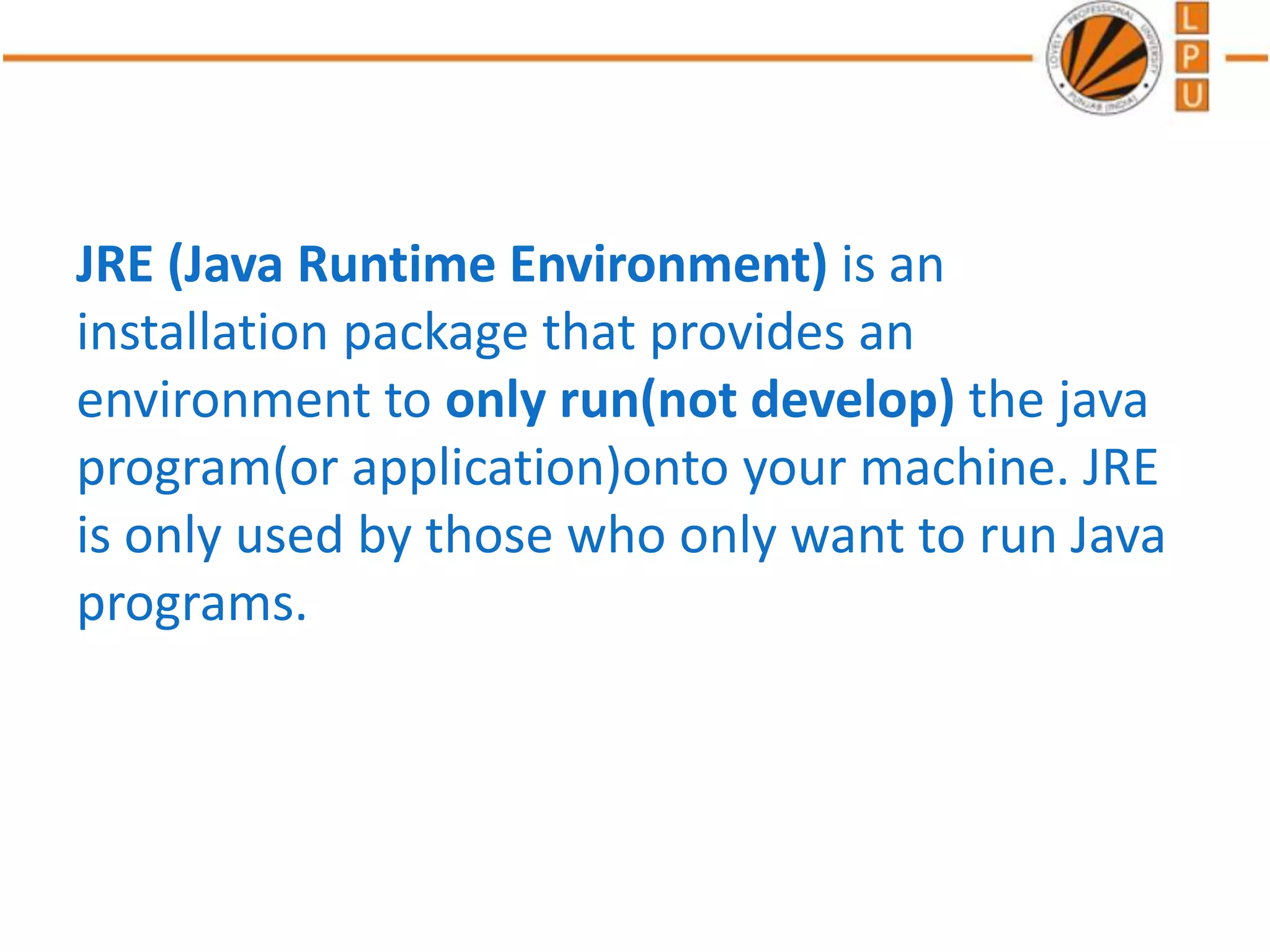 JRE (Java Runtime Environment) is an
installation package that provides an
environment to only run(not develop) the java
program(or application)onto your machine. JRE
is only used by those who only want to run Java
programs.
 