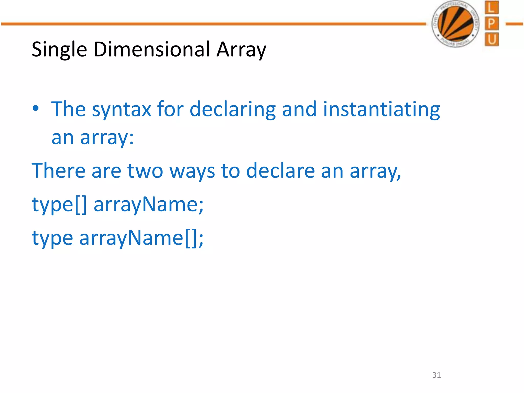 Single Dimensional Array
• The syntax for declaring and instantiating
an array:
There are two ways to declare an array,
type[] arrayName;
type arrayName[];
31
 