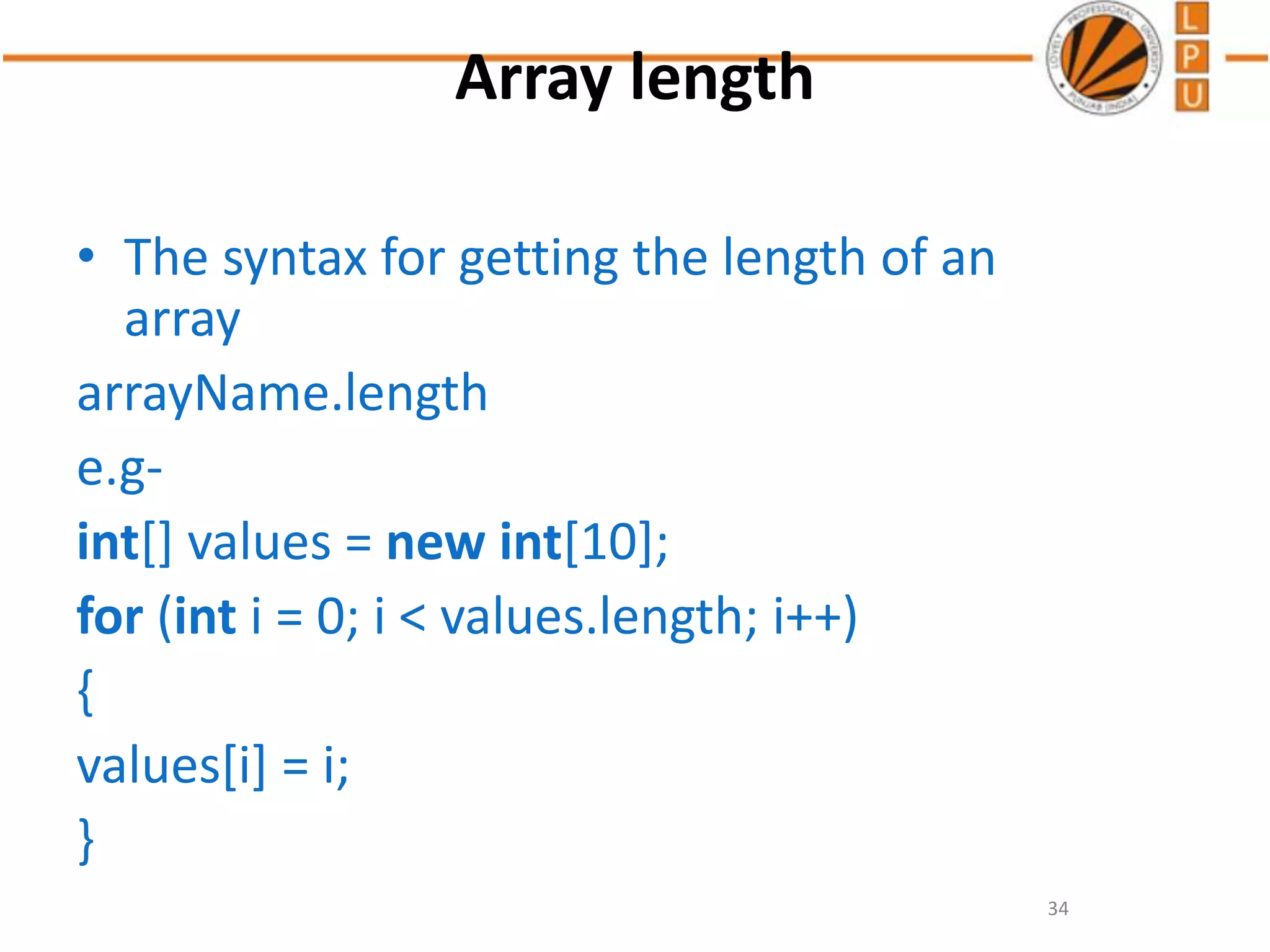 Array length
• The syntax for getting the length of an
array
arrayName.length
e.g-
int[] values = new int[10];
for (int i = 0; i < values.length; i++)
{
values[i] = i;
}
34
 