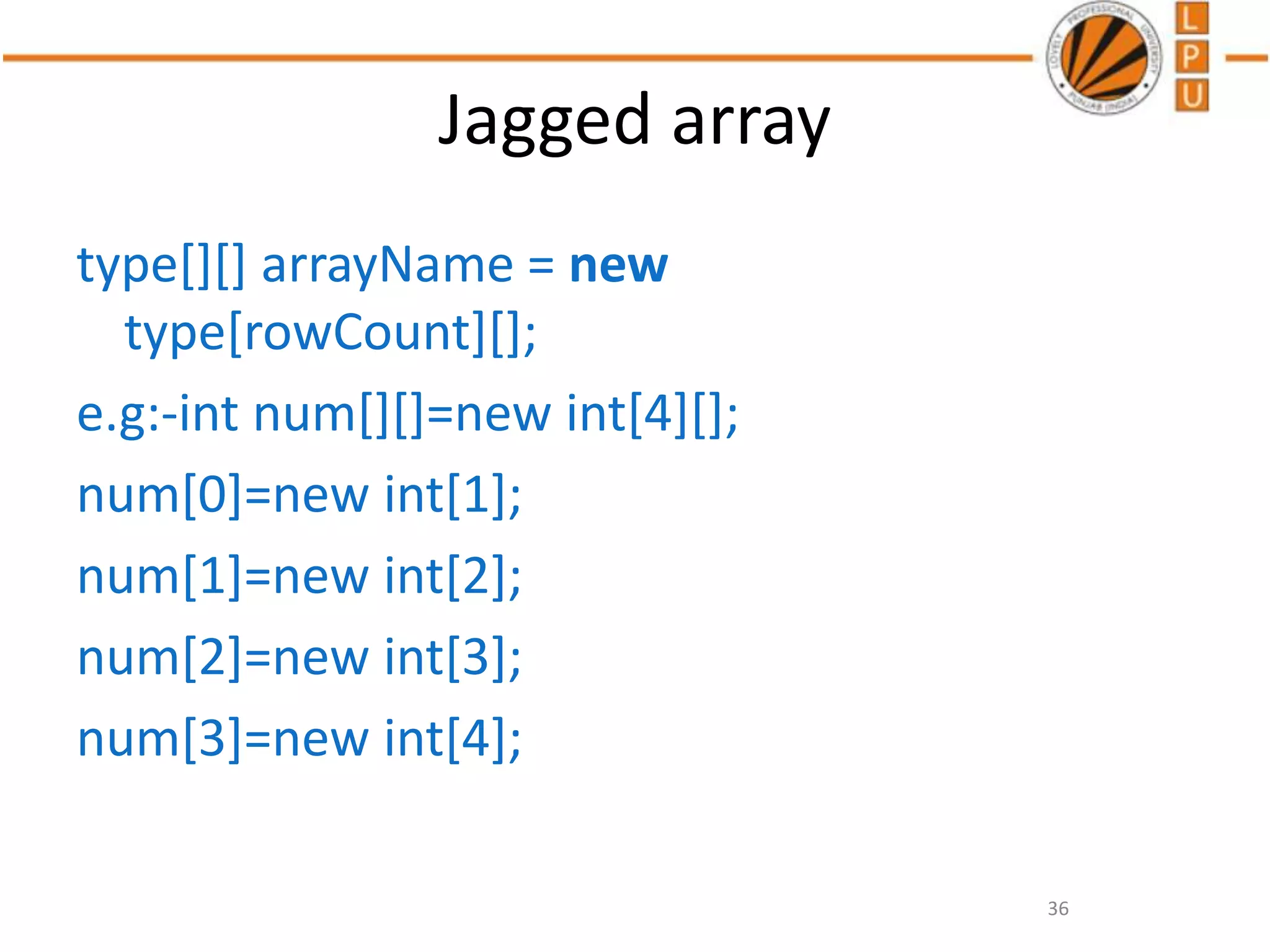 Jagged array
type[][] arrayName = new
type[rowCount][];
e.g:-int num[][]=new int[4][];
num[0]=new int[1];
num[1]=new int[2];
num[2]=new int[3];
num[3]=new int[4];
36
 