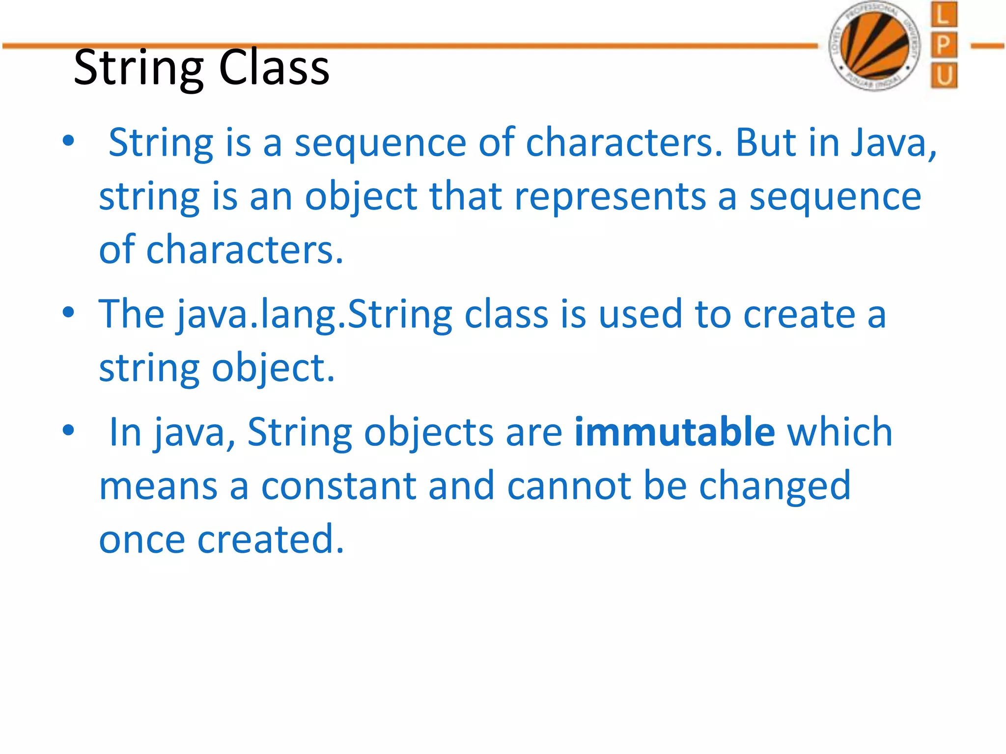 String Class
• String is a sequence of characters. But in Java,
string is an object that represents a sequence
of characters.
• The java.lang.String class is used to create a
string object.
• In java, String objects are immutable which
means a constant and cannot be changed
once created.
 