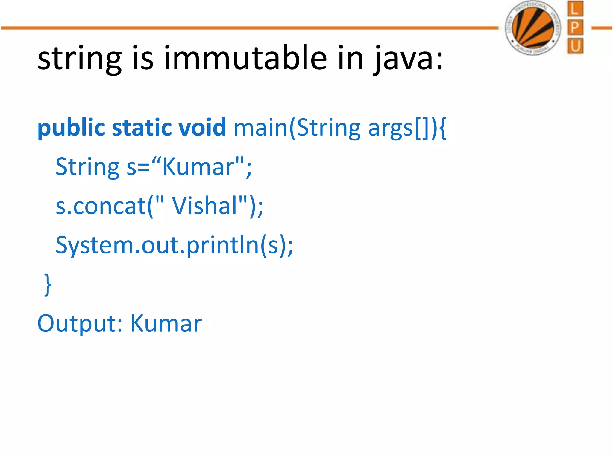 string is immutable in java:
public static void main(String args[]){
String s=“Kumar";
s.concat(" Vishal");
System.out.println(s);
}
Output: Kumar
 