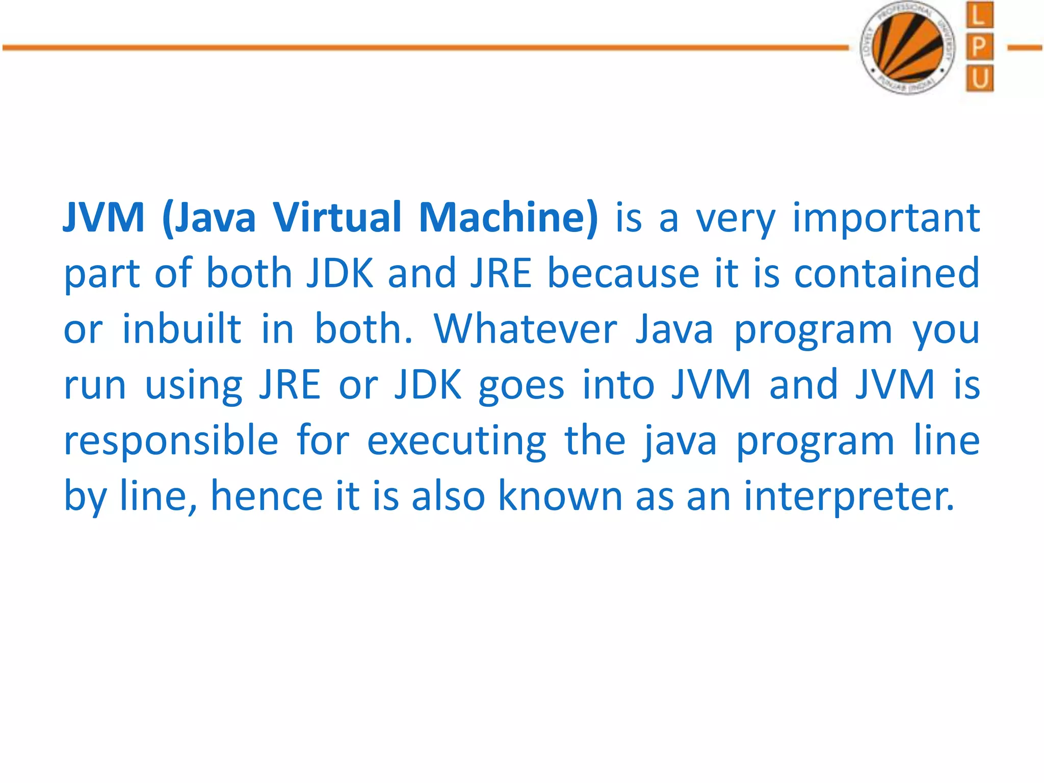 JVM (Java Virtual Machine) is a very important
part of both JDK and JRE because it is contained
or inbuilt in both. Whatever Java program you
run using JRE or JDK goes into JVM and JVM is
responsible for executing the java program line
by line, hence it is also known as an interpreter.
 