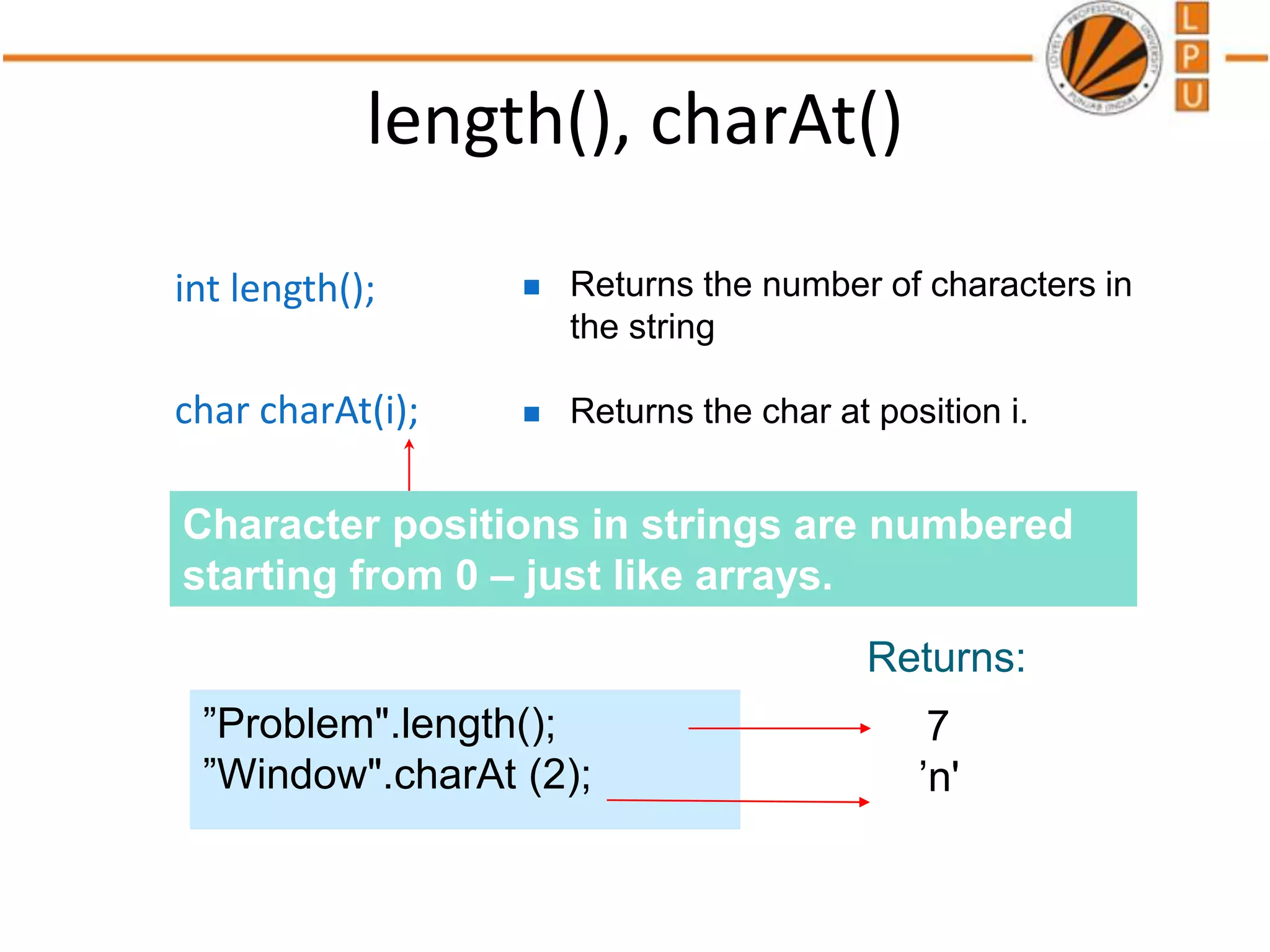 length(), charAt()
int length();
char charAt(i);
 Returns the number of characters in
the string
 Returns the char at position i.
7
’n'
”Problem".length();
”Window".charAt (2);
Returns:
Character positions in strings are numbered
starting from 0 – just like arrays.
 