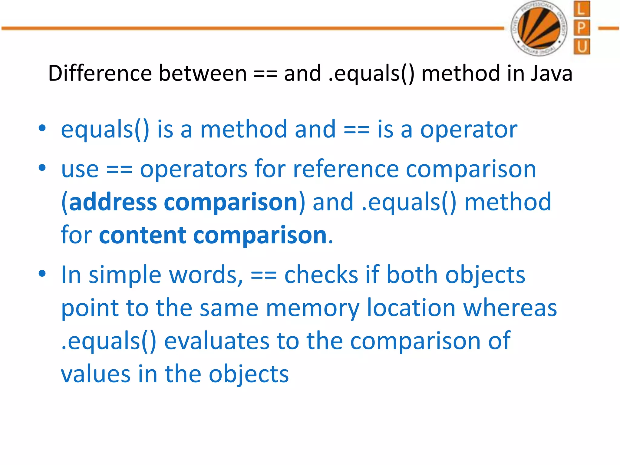 Difference between == and .equals() method in Java
• equals() is a method and == is a operator
• use == operators for reference comparison
(address comparison) and .equals() method
for content comparison.
• In simple words, == checks if both objects
point to the same memory location whereas
.equals() evaluates to the comparison of
values in the objects
 