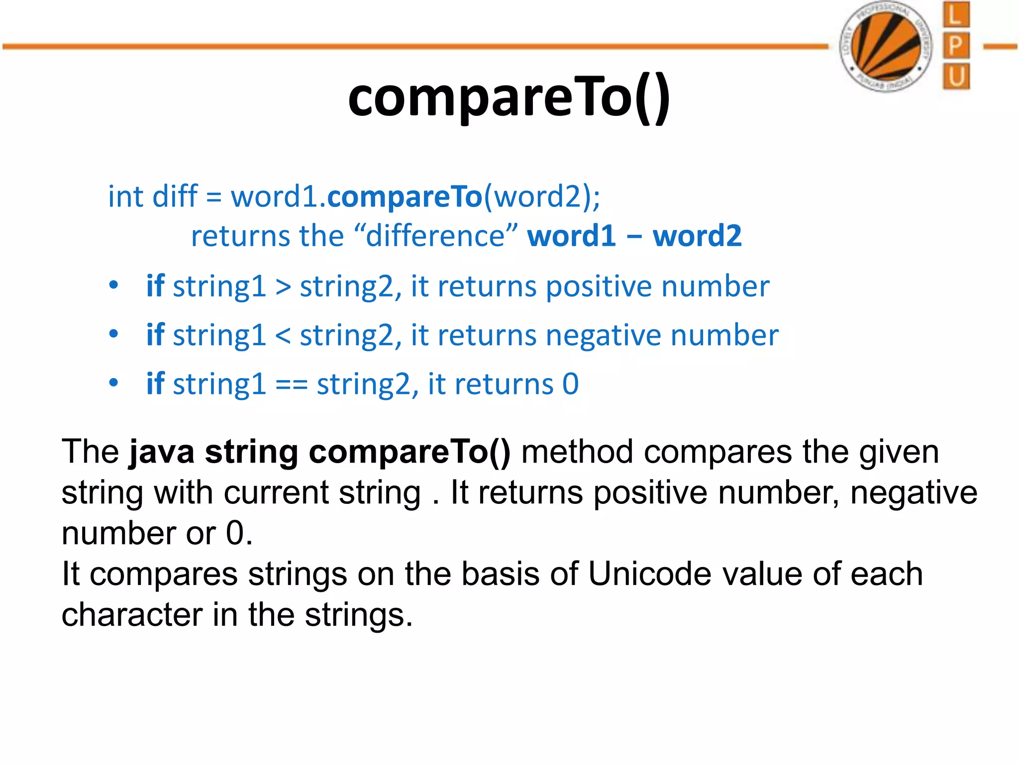 compareTo()
int diff = word1.compareTo(word2);
returns the “difference” word1 - word2
• if string1 > string2, it returns positive number
• if string1 < string2, it returns negative number
• if string1 == string2, it returns 0
The java string compareTo() method compares the given
string with current string . It returns positive number, negative
number or 0.
It compares strings on the basis of Unicode value of each
character in the strings.
 