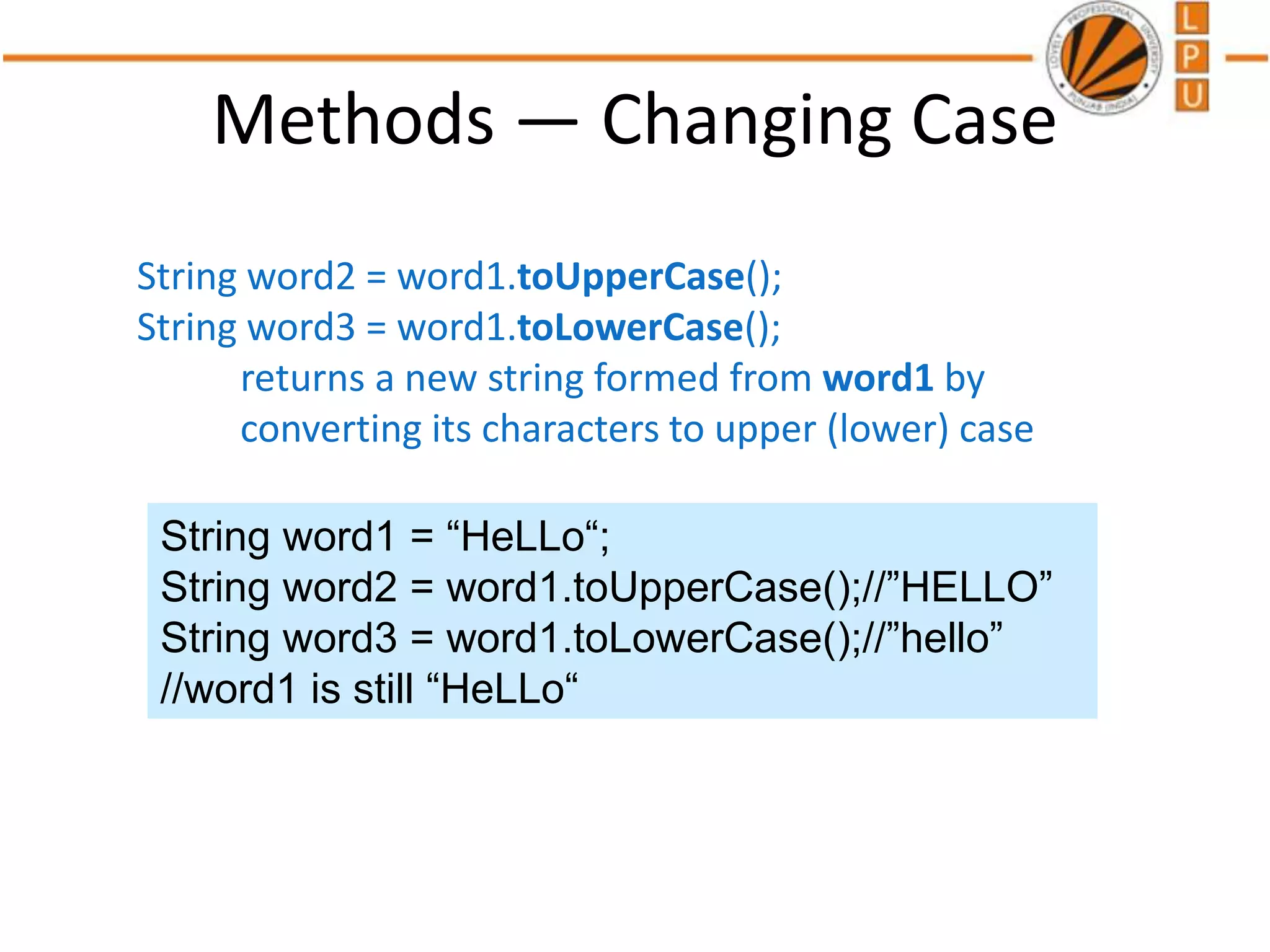 Methods — Changing Case
String word2 = word1.toUpperCase();
String word3 = word1.toLowerCase();
returns a new string formed from word1 by
converting its characters to upper (lower) case
String word1 = “HeLLo“;
String word2 = word1.toUpperCase();//”HELLO”
String word3 = word1.toLowerCase();//”hello”
//word1 is still “HeLLo“
 