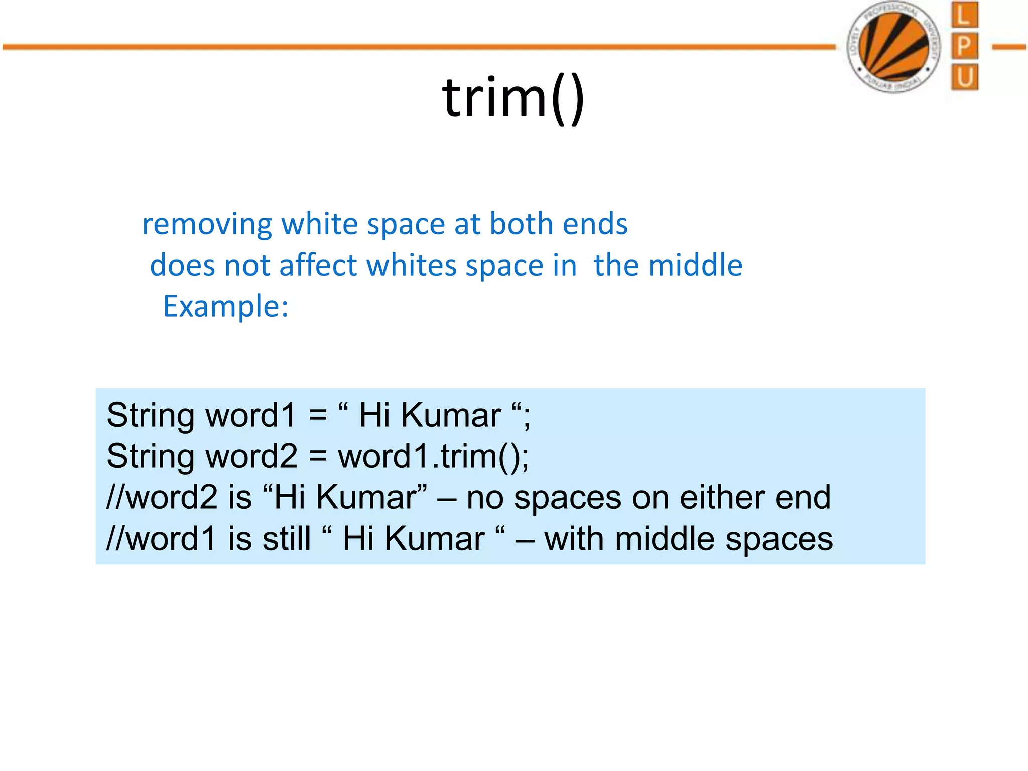 trim()
removing white space at both ends
does not affect whites space in the middle
Example:
String word1 = “ Hi Kumar “;
String word2 = word1.trim();
//word2 is “Hi Kumar” – no spaces on either end
//word1 is still “ Hi Kumar “ – with middle spaces
 