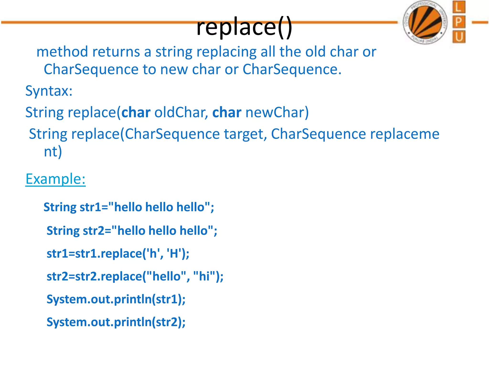 replace()
method returns a string replacing all the old char or
CharSequence to new char or CharSequence.
Syntax:
String replace(char oldChar, char newChar)
String replace(CharSequence target, CharSequence replaceme
nt)
Example:
String str1="hello hello hello";
String str2="hello hello hello";
str1=str1.replace('h', 'H');
str2=str2.replace("hello", "hi");
System.out.println(str1);
System.out.println(str2);
 