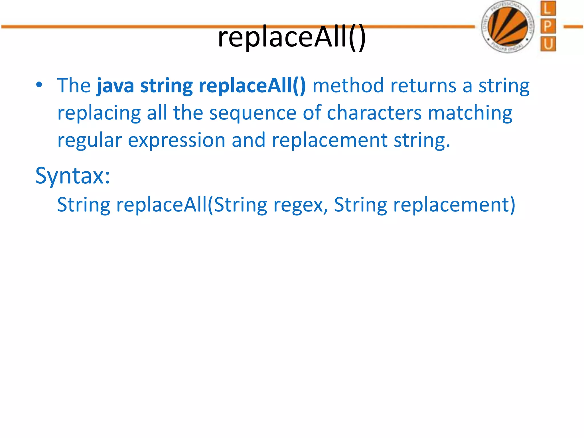 replaceAll()
• The java string replaceAll() method returns a string
replacing all the sequence of characters matching
regular expression and replacement string.
Syntax:
String replaceAll(String regex, String replacement)
 