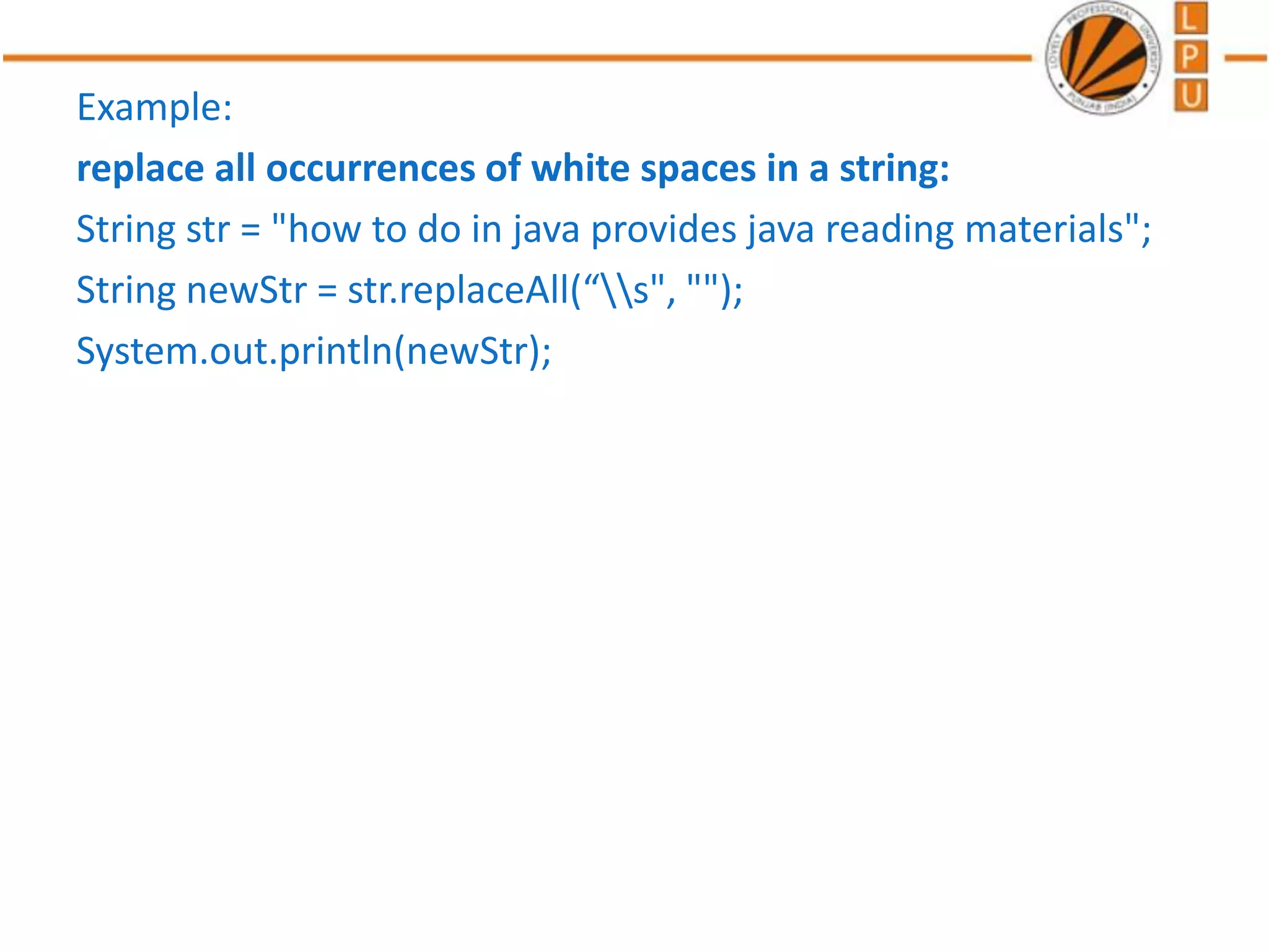 Example:
replace all occurrences of white spaces in a string:
String str = "how to do in java provides java reading materials";
String newStr = str.replaceAll(“s", "");
System.out.println(newStr);
 