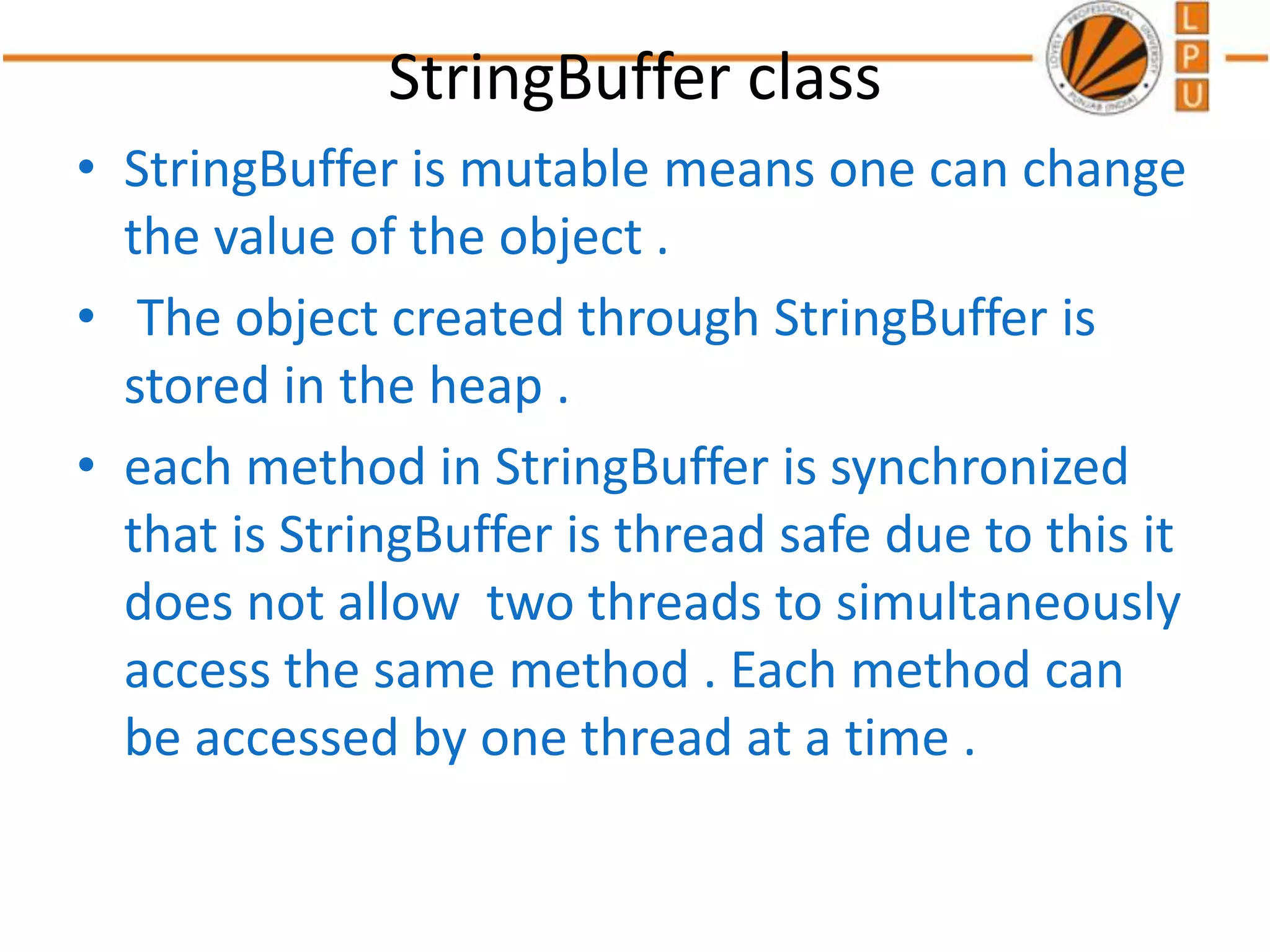 StringBuffer class
• StringBuffer is mutable means one can change
the value of the object .
• The object created through StringBuffer is
stored in the heap .
• each method in StringBuffer is synchronized
that is StringBuffer is thread safe due to this it
does not allow two threads to simultaneously
access the same method . Each method can
be accessed by one thread at a time .
 