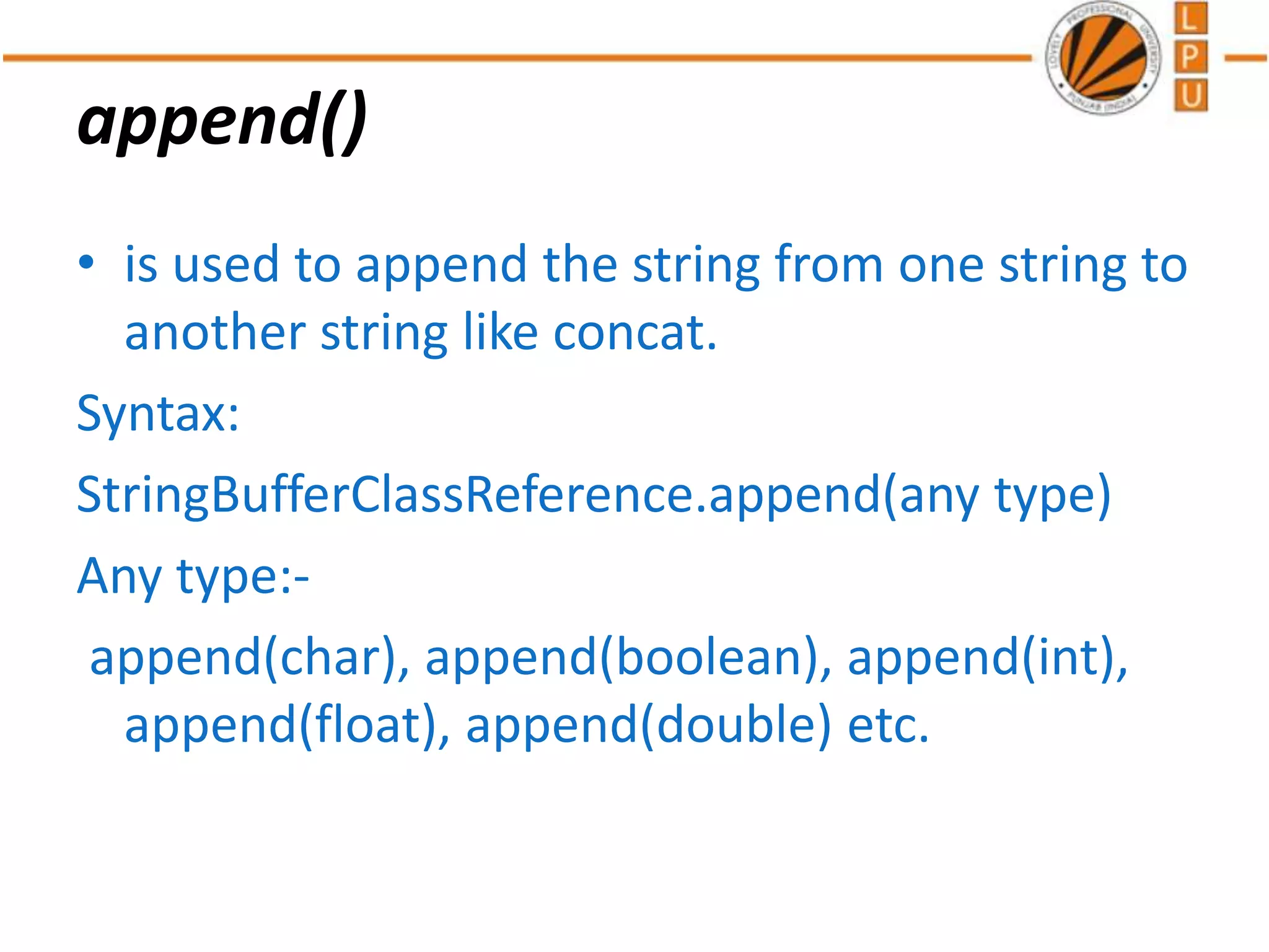 append()
• is used to append the string from one string to
another string like concat.
Syntax:
StringBufferClassReference.append(any type)
Any type:-
append(char), append(boolean), append(int),
append(float), append(double) etc.
 